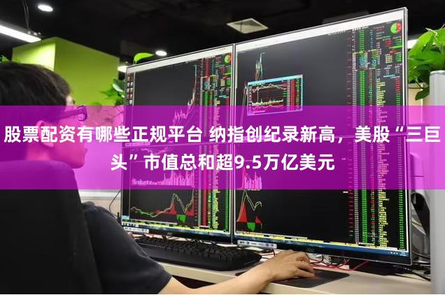 股票配资有哪些正规平台 纳指创纪录新高，美股“三巨头”市值总和超9.5万亿美元