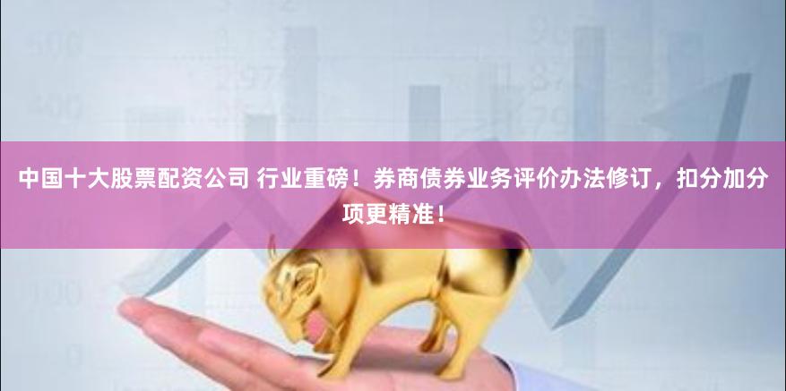 中国十大股票配资公司 行业重磅！券商债券业务评价办法修订，扣分加分项更精准！