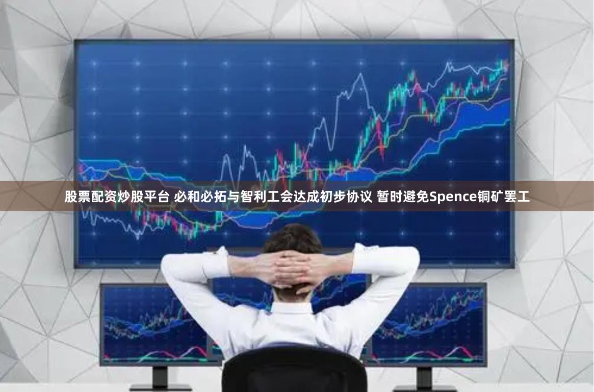 股票配资炒股平台 必和必拓与智利工会达成初步协议 暂时避免Spence铜矿罢工