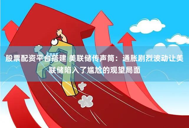 股票配资平台搭建 美联储传声筒：通胀剧烈波动让美联储陷入了尴尬的观望局面