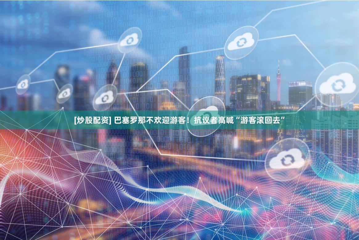[炒股配资] 巴塞罗那不欢迎游客！抗议者高喊“游客滚回去”