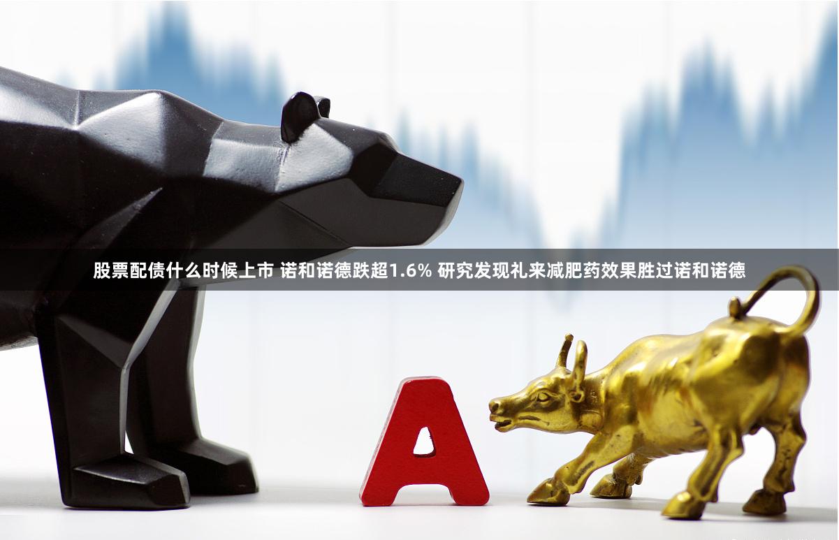 股票配债什么时候上市 诺和诺德跌超1.6% 研究发现礼来减肥药效果胜过诺和诺德