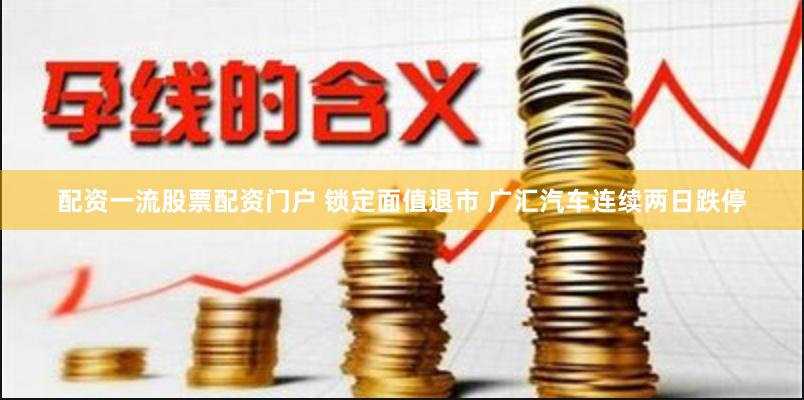 配资一流股票配资门户 锁定面值退市 广汇汽车连续两日跌停