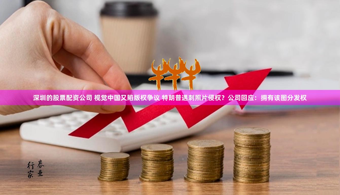 深圳的股票配资公司 视觉中国又陷版权争议 特朗普遇刺照片侵权？公司回应：拥有该图分发权