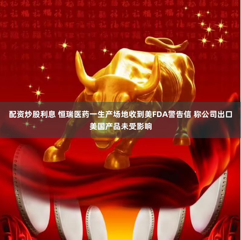 配资炒股利息 恒瑞医药一生产场地收到美FDA警告信 称公司出口美国产品未受影响