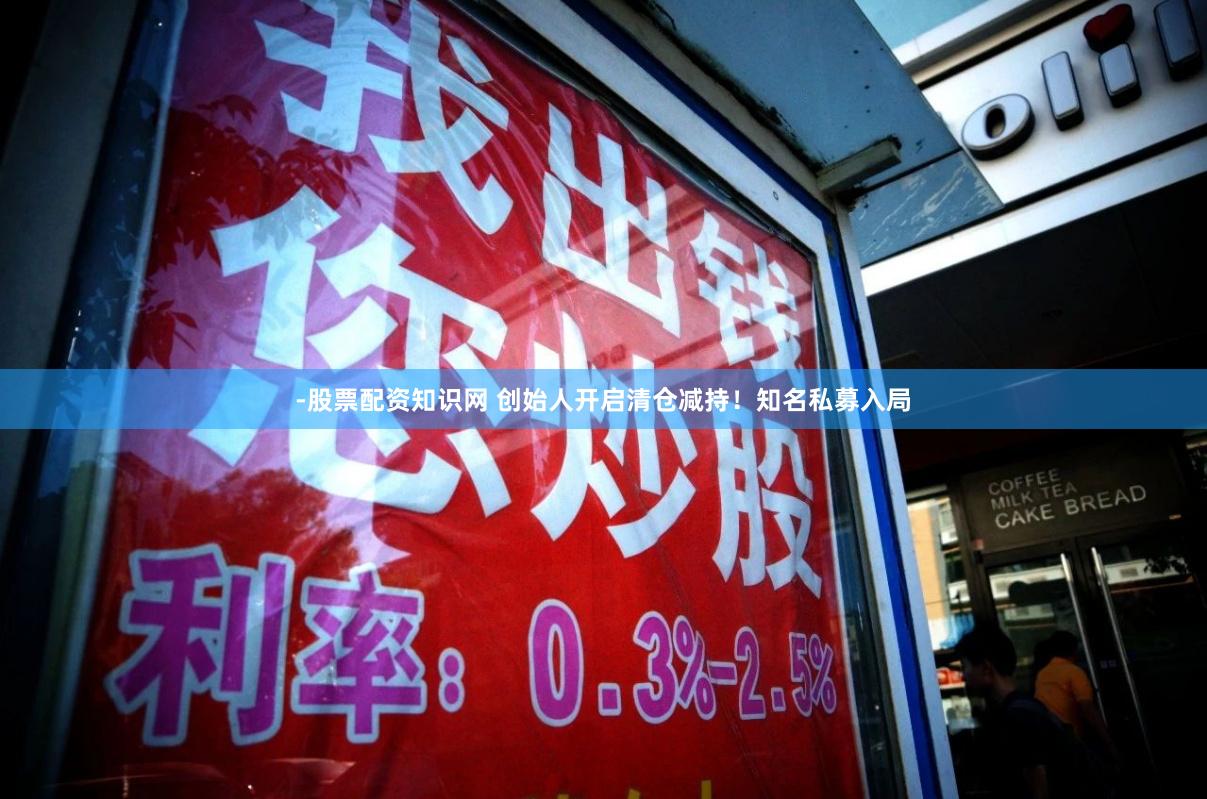-股票配资知识网 创始人开启清仓减持！知名私募入局