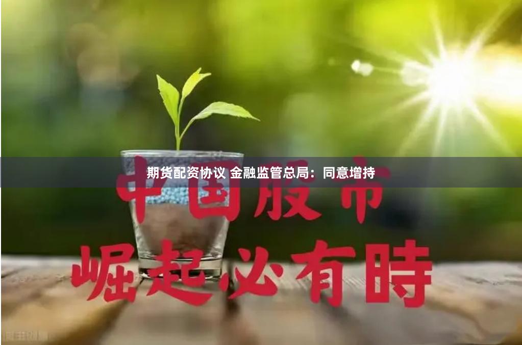 期货配资协议 金融监管总局：同意增持