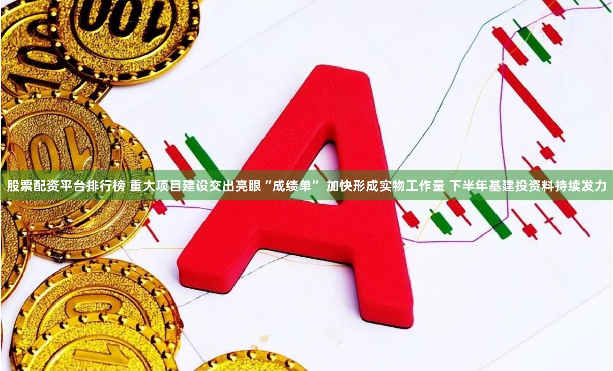 股票配资平台排行榜 重大项目建设交出亮眼“成绩单” 加快形成实物工作量 下半年基建投资料持续发力