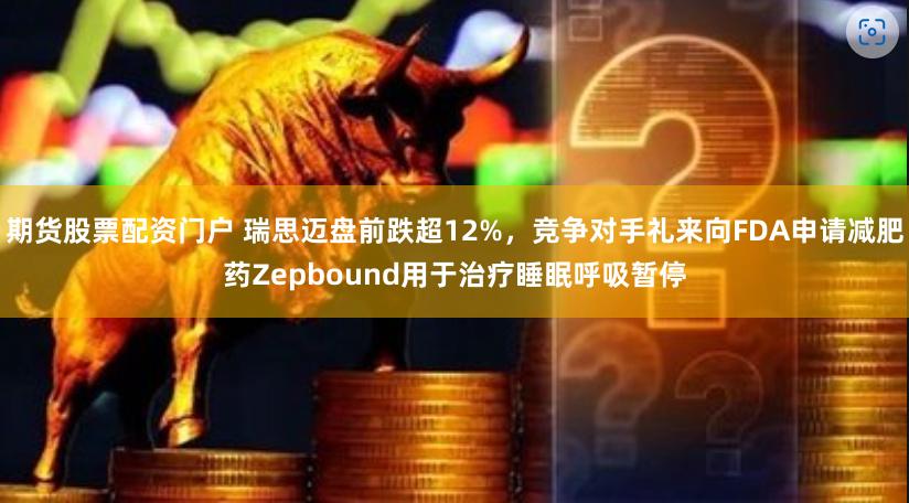 期货股票配资门户 瑞思迈盘前跌超12%，竞争对手礼来向FDA申请减肥药Zepbound用于治疗睡眠呼吸暂停