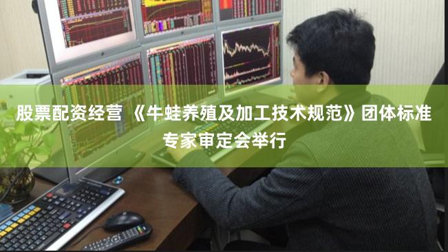 股票配资经营 《牛蛙养殖及加工技术规范》团体标准专家审定会举行