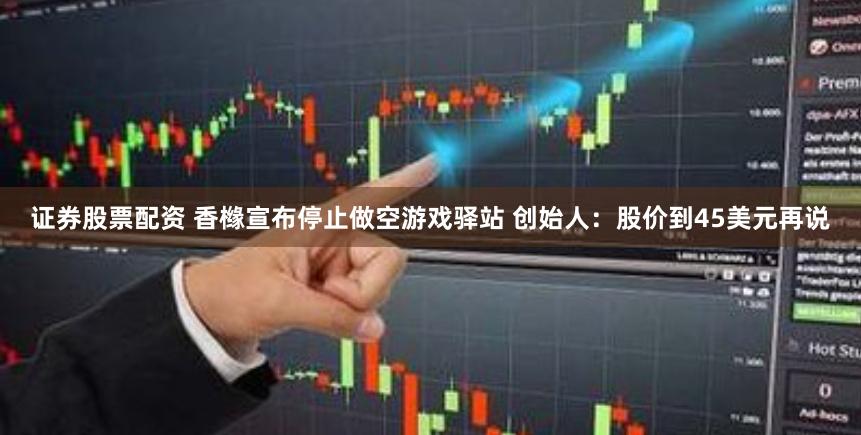 证券股票配资 香橼宣布停止做空游戏驿站 创始人：股价到45美元再说