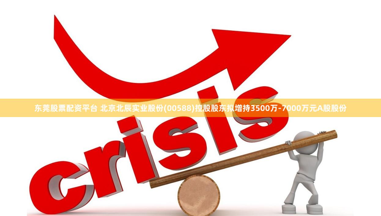 东莞股票配资平台 北京北辰实业股份(00588)控股股东拟增持3500万-7000万元A股股份