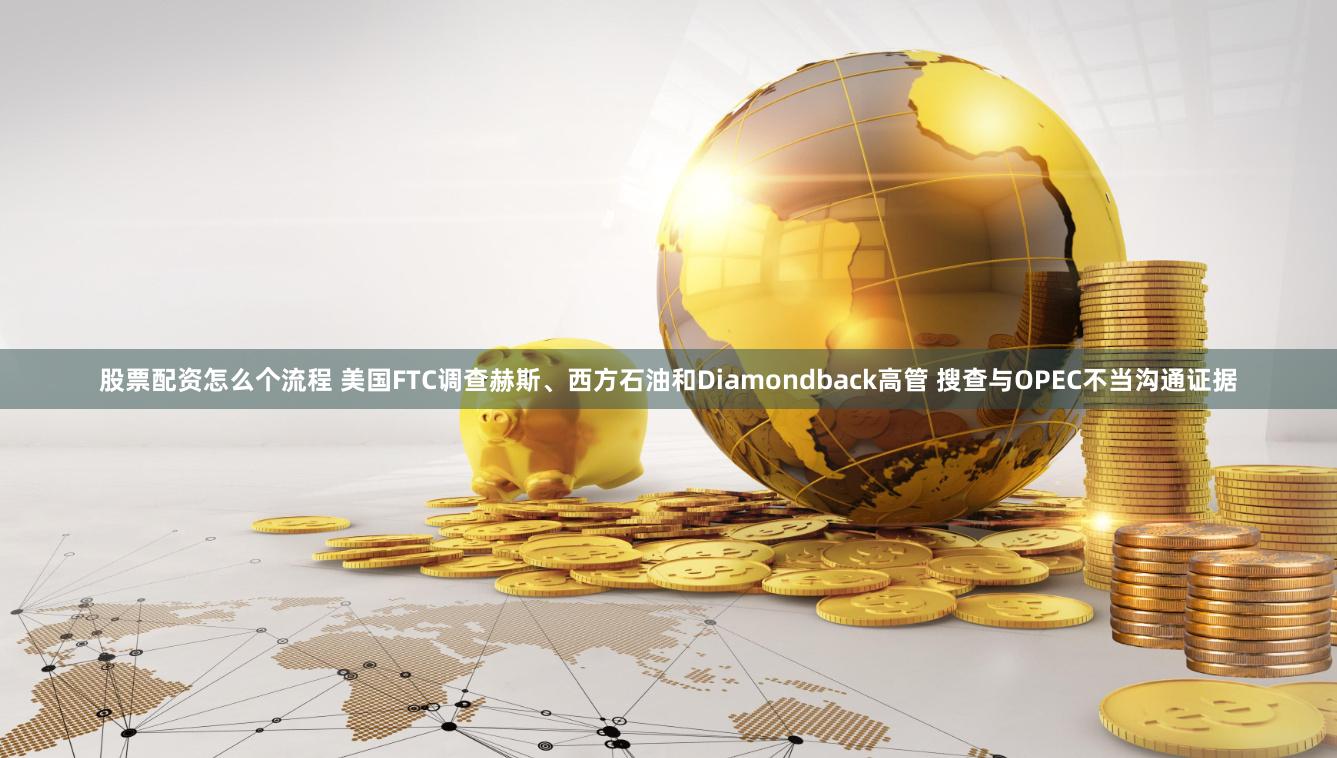股票配资怎么个流程 美国FTC调查赫斯、西方石油和Diamondback高管 搜查与OPEC不当沟通证据