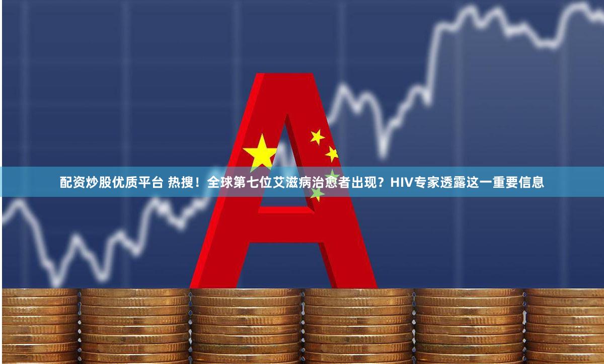 配资炒股优质平台 热搜！全球第七位艾滋病治愈者出现？HIV专家透露这一重要信息