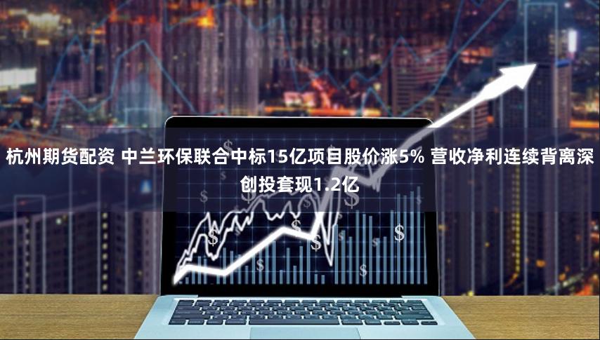 杭州期货配资 中兰环保联合中标15亿项目股价涨5% 营收净利连续背离深创投套现1.2亿