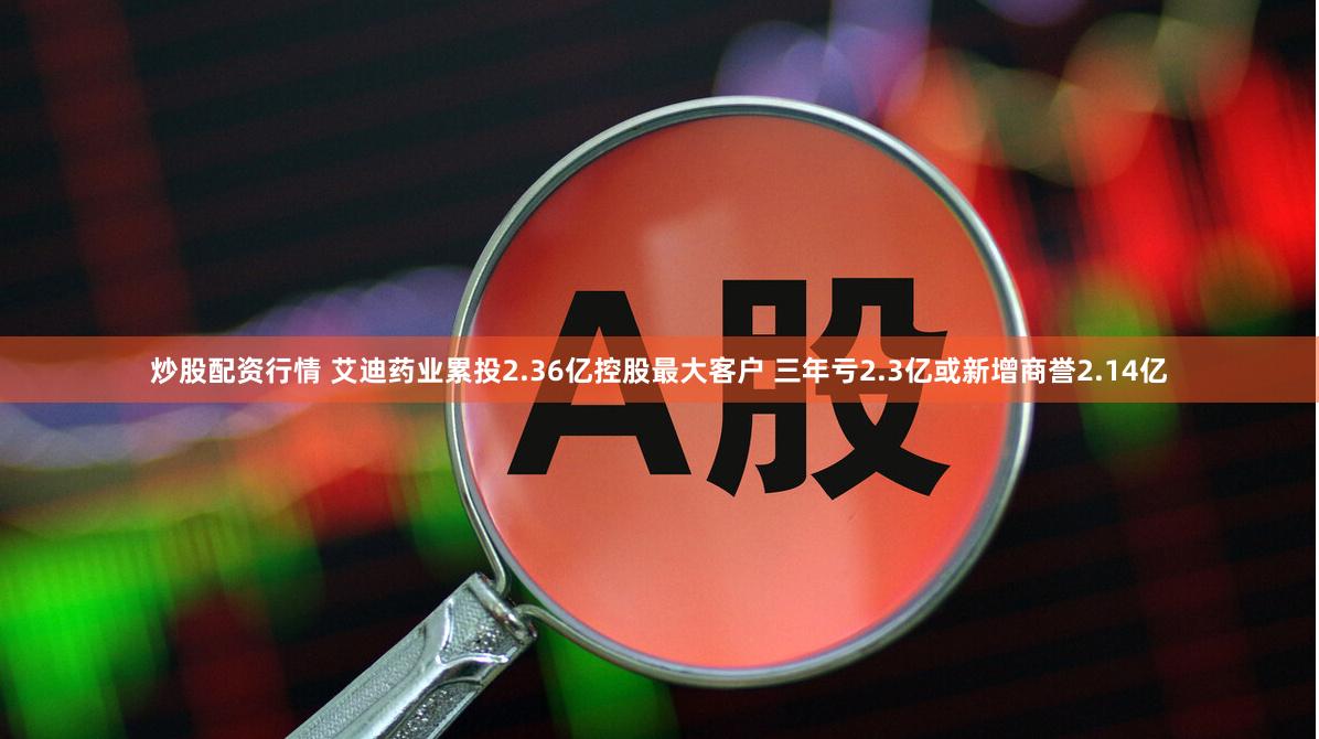 炒股配资行情 艾迪药业累投2.36亿控股最大客户 三年亏2.3亿或新增商誉2.14亿