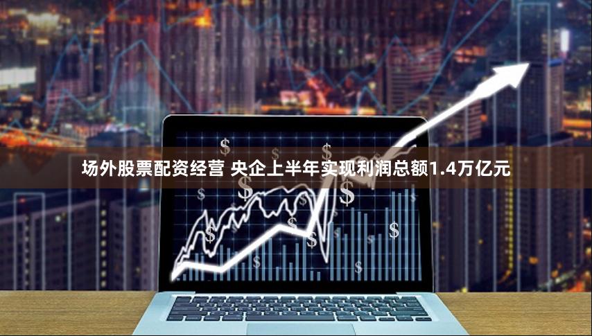 场外股票配资经营 央企上半年实现利润总额1.4万亿元
