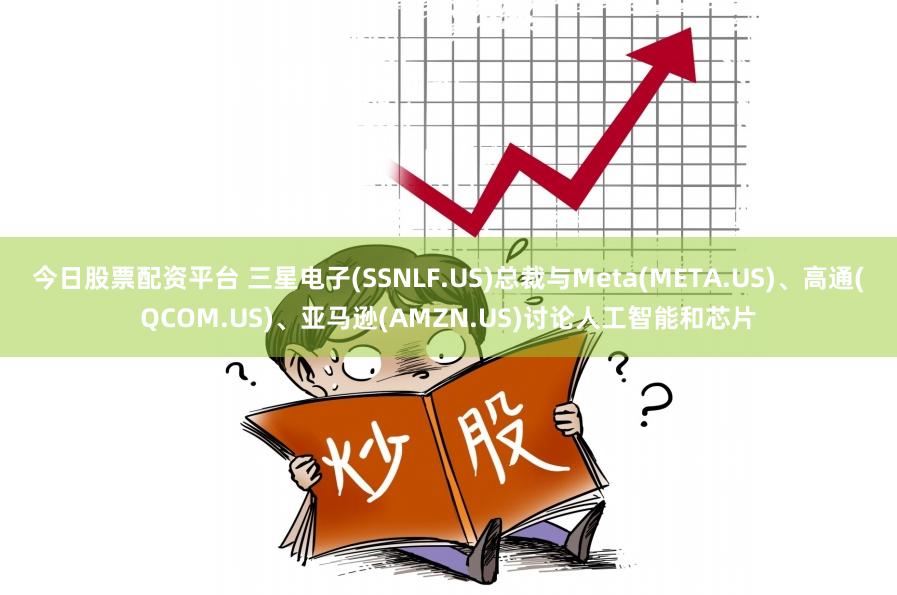 今日股票配资平台 三星电子(SSNLF.US)总裁与Meta(META.US)、高通(QCOM.US)、亚马逊(AMZN.US)讨论人工智能和芯片