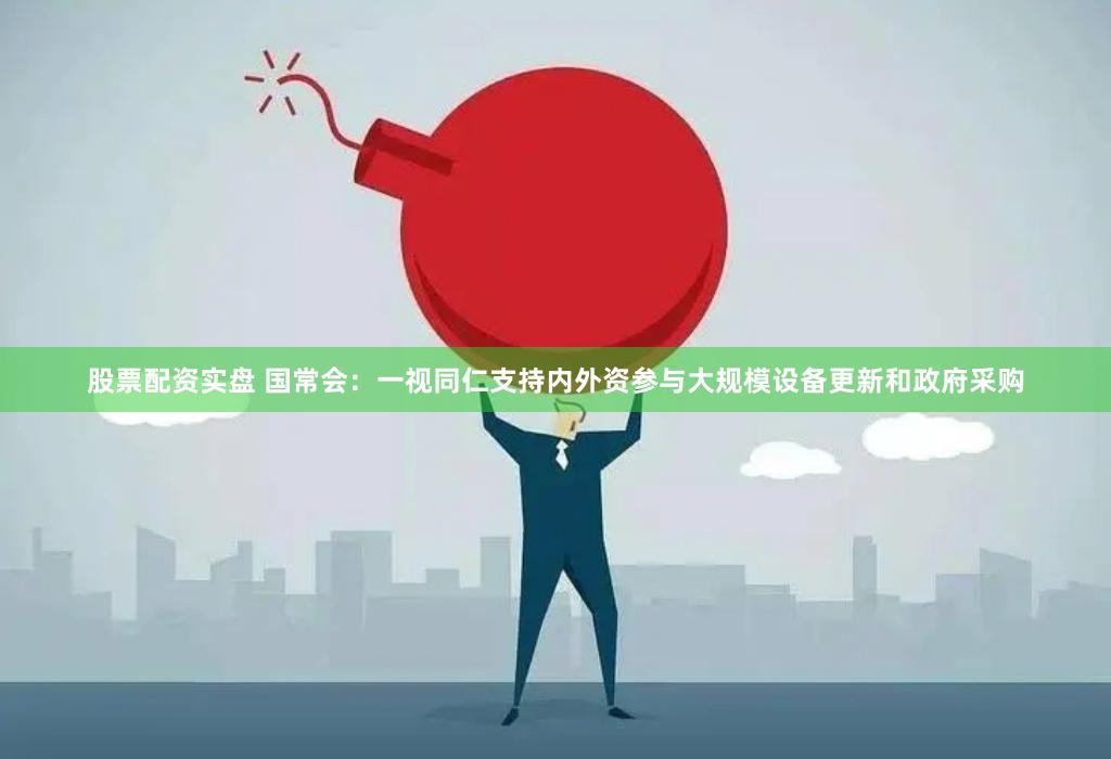 股票配资实盘 国常会：一视同仁支持内外资参与大规模设备更新和政府采购