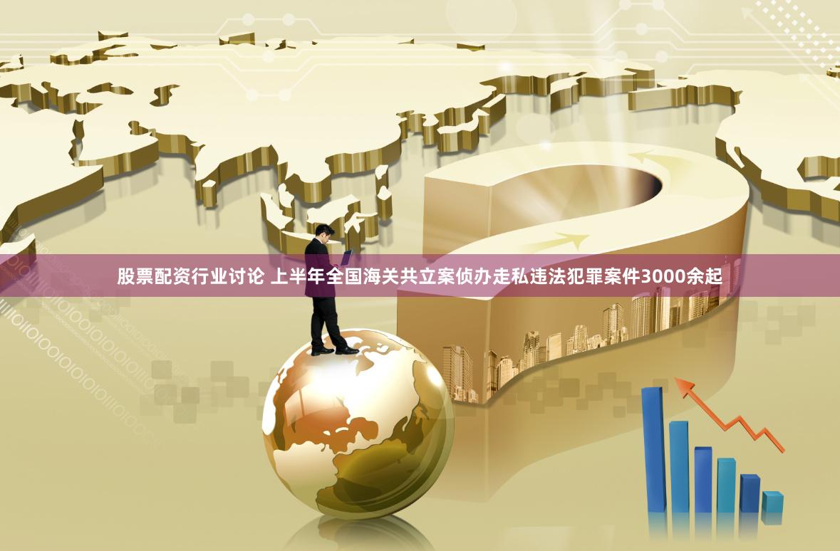 股票配资行业讨论 上半年全国海关共立案侦办走私违法犯罪案件3000余起