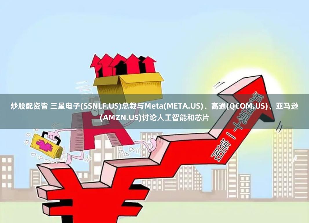炒股配资皆 三星电子(SSNLF.US)总裁与Meta(META.US)、高通(QCOM.US)、亚马逊(AMZN.US)讨论人工智能和芯片