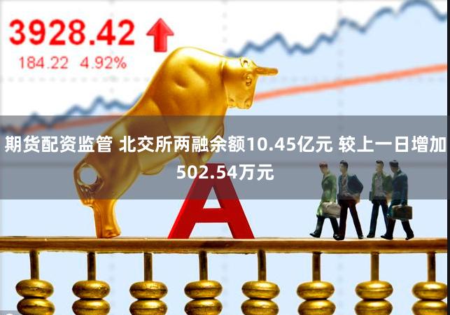 期货配资监管 北交所两融余额10.45亿元 较上一日增加502.54万元