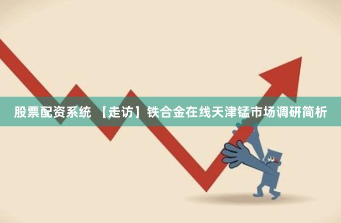 股票配资系统 【走访】铁合金在线天津锰市场调研简析
