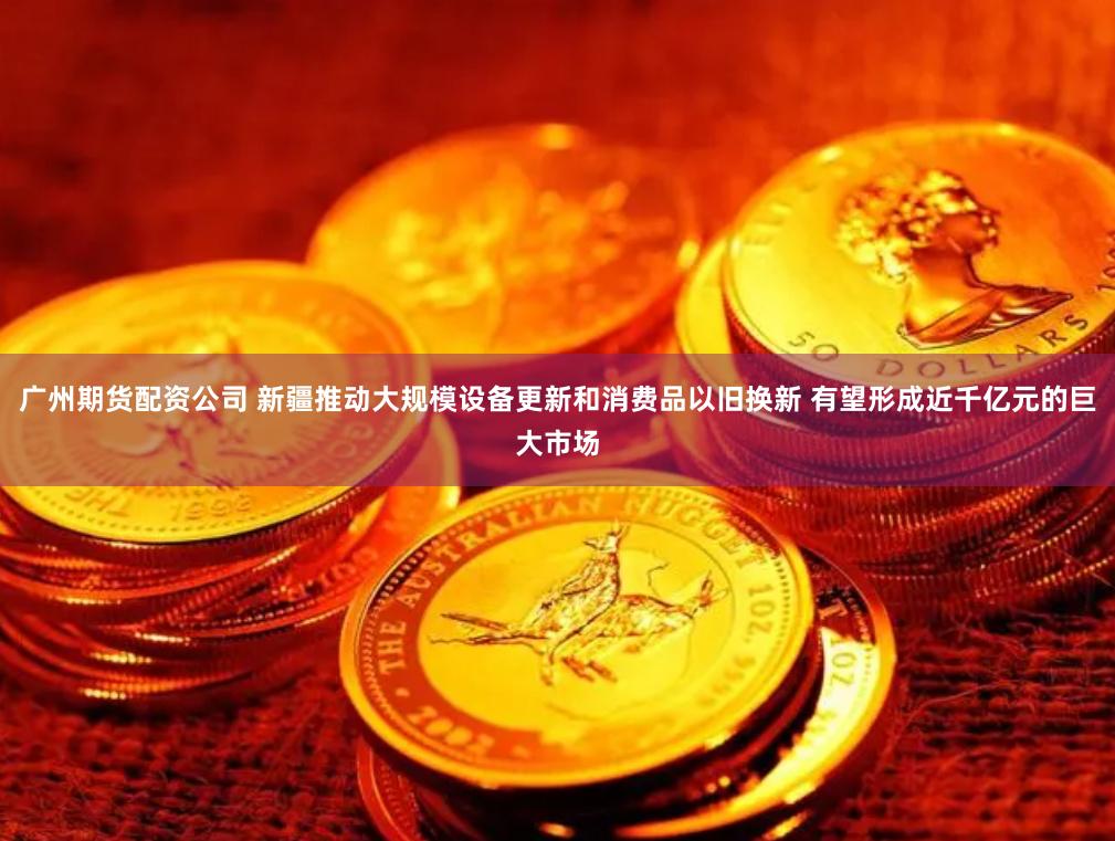 广州期货配资公司 新疆推动大规模设备更新和消费品以旧换新 有望形成近千亿元的巨大市场