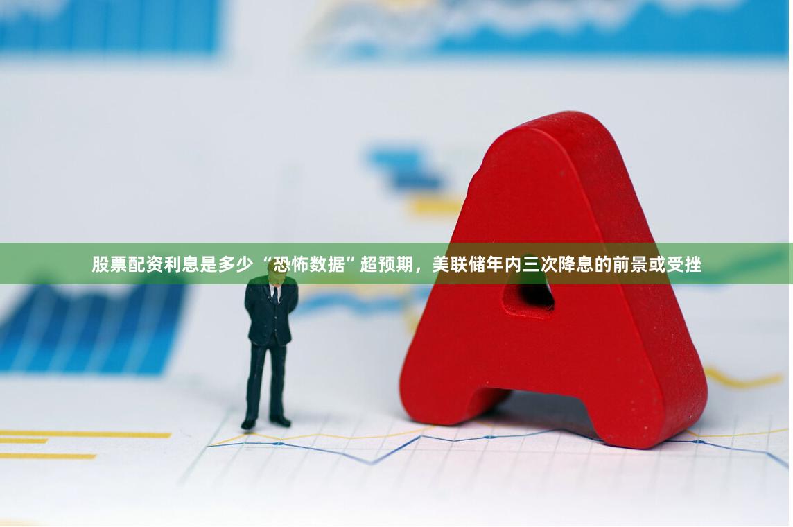 股票配资利息是多少 “恐怖数据”超预期，美联储年内三次降息的前景或受挫