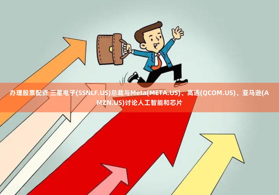 办理股票配资 三星电子(SSNLF.US)总裁与Meta(META.US)、高通(QCOM.US)、亚马逊(AMZN.US)讨论人工智能和芯片