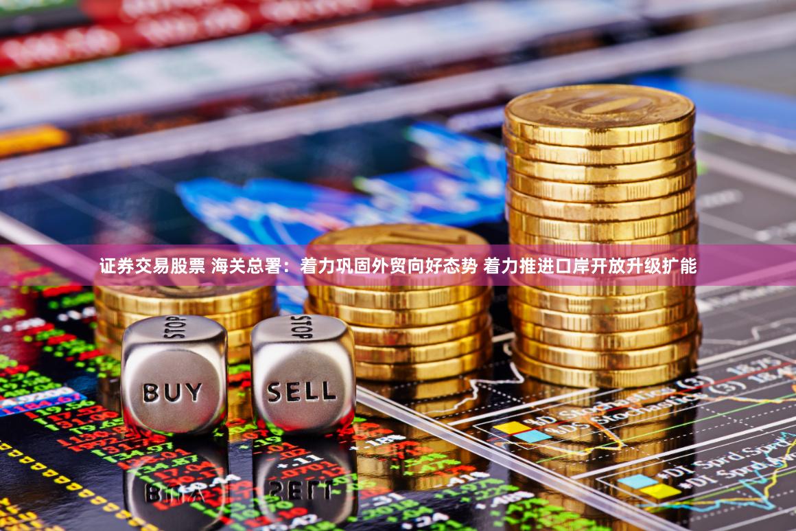 证券交易股票 海关总署：着力巩固外贸向好态势 着力推进口岸开放升级扩能