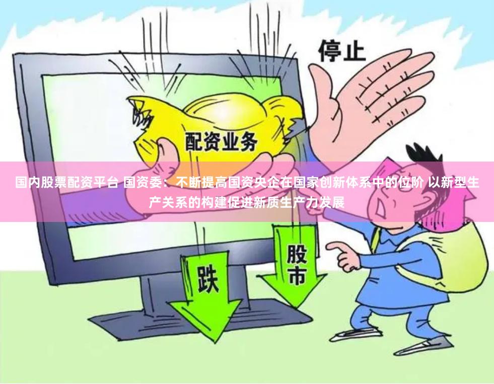 国内股票配资平台 国资委：不断提高国资央企在国家创新体系中的位阶 以新型生产关系的构建促进新质生产力发展