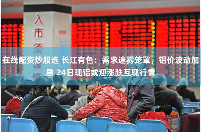 在线配资炒股选 长江有色：需求迷雾笼罩，铝价波动加剧 24日现铝或迎涨跌互现行情
