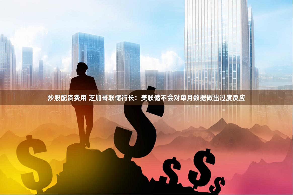 炒股配资费用 芝加哥联储行长：美联储不会对单月数据做出过度反应