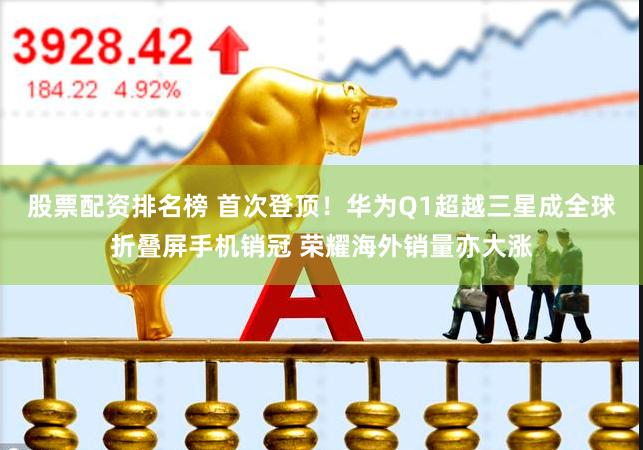 股票配资排名榜 首次登顶！华为Q1超越三星成全球折叠屏手机销冠 荣耀海外销量亦大涨