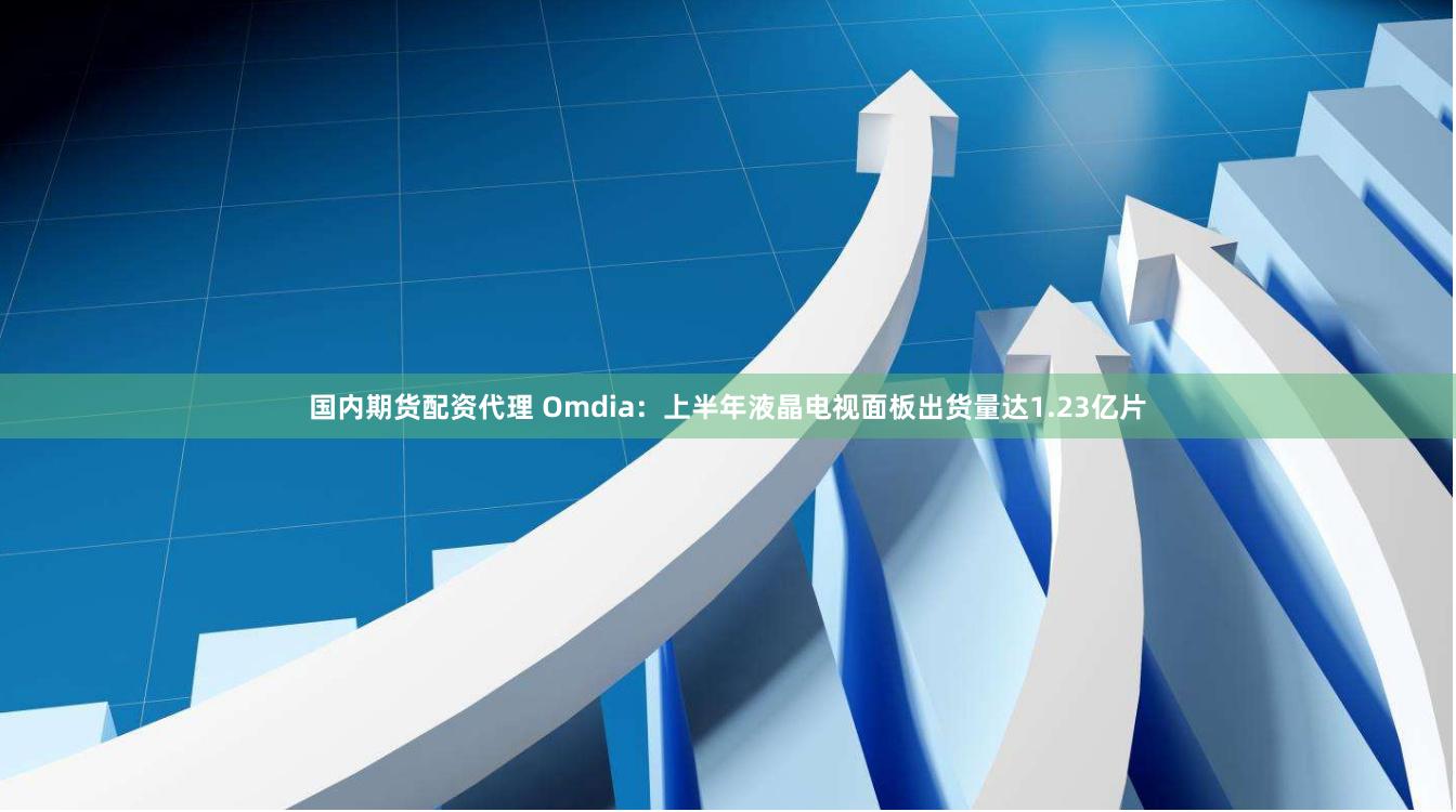 国内期货配资代理 Omdia：上半年液晶电视面板出货量达1.23亿片