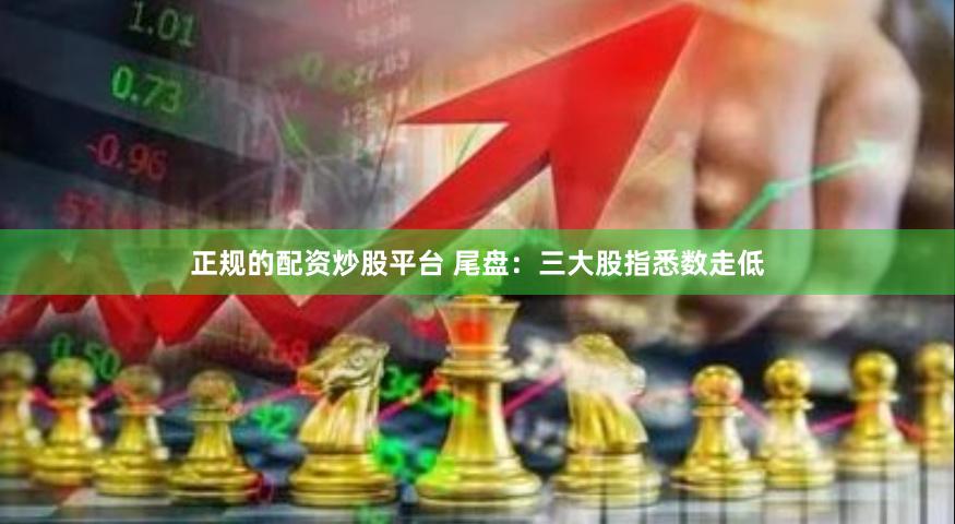 正规的配资炒股平台 尾盘：三大股指悉数走低