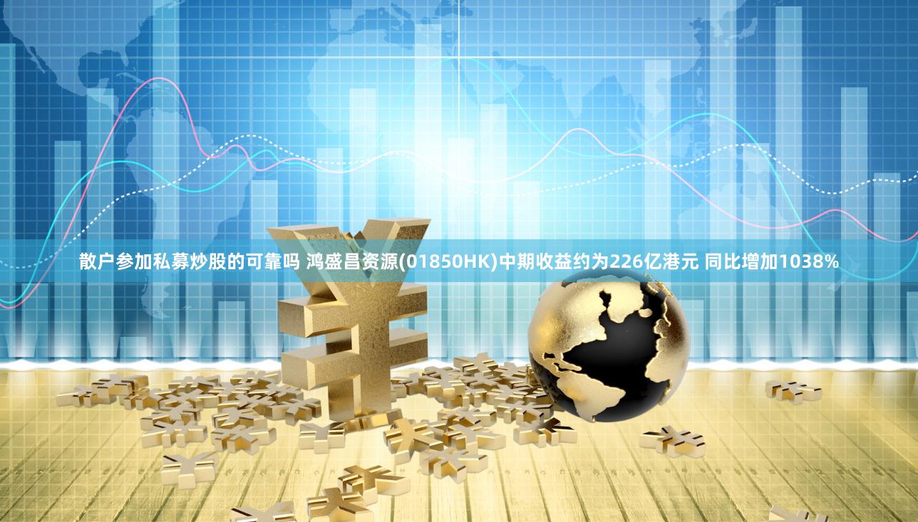 散户参加私募炒股的可靠吗 鸿盛昌资源(01850HK)中期收益约为226亿港元 同比增加1038%