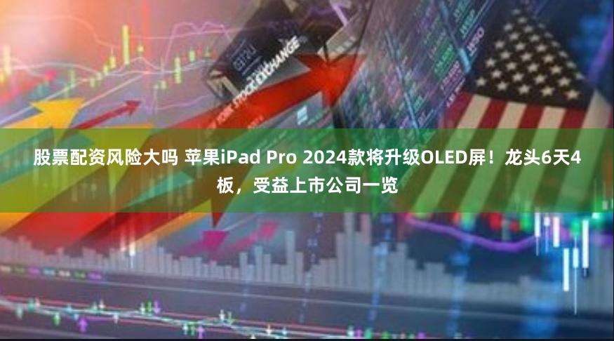 股票配资风险大吗 苹果iPad Pro 2024款将升级OLED屏！龙头6天4板，受益上市公司一览