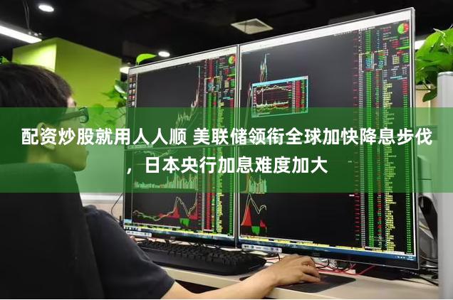 配资炒股就用人人顺 美联储领衔全球加快降息步伐，日本央行加息难度加大