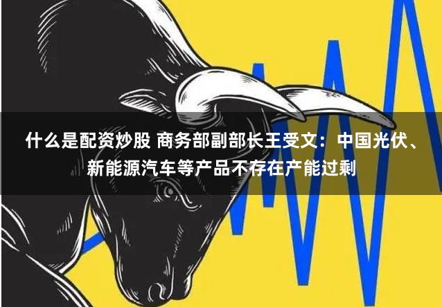 什么是配资炒股 商务部副部长王受文：中国光伏、新能源汽车等产品不存在产能过剩