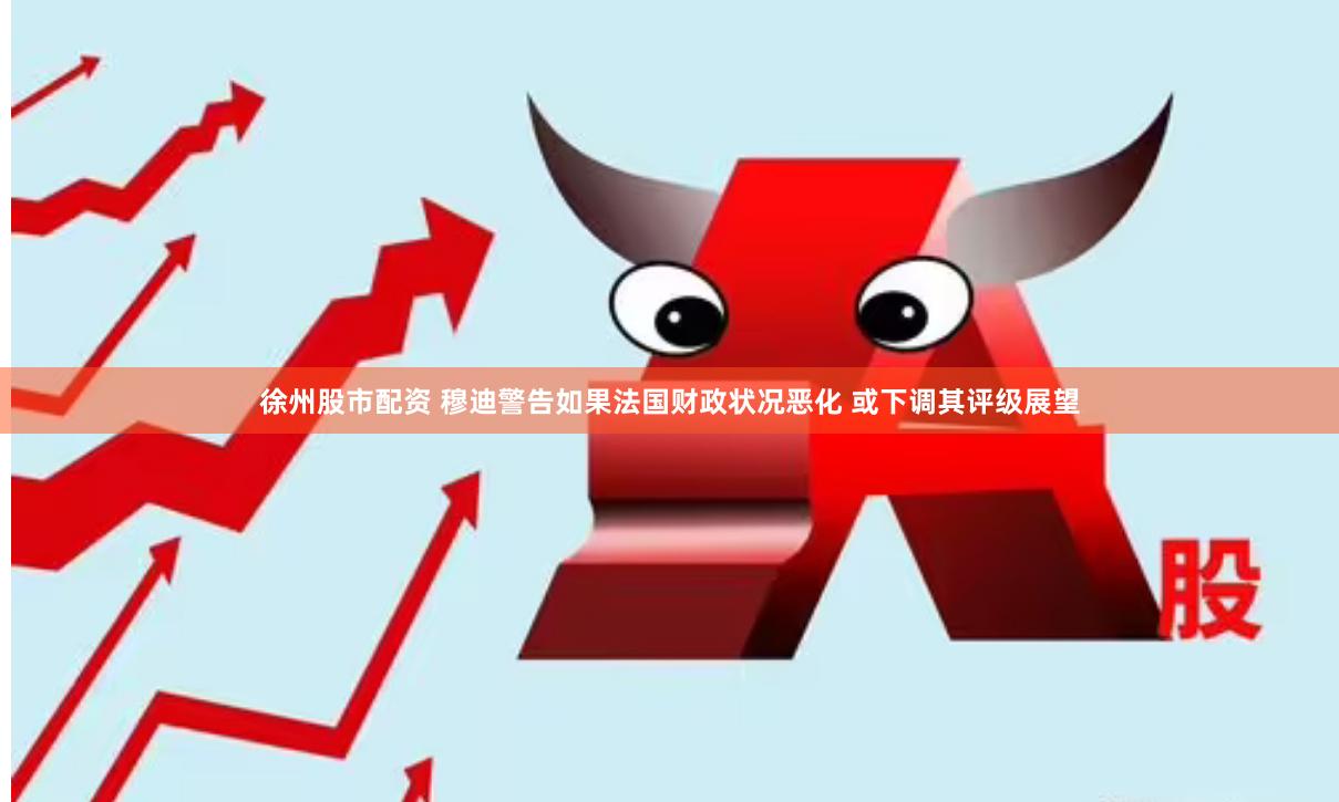 徐州股市配资 穆迪警告如果法国财政状况恶化 或下调其评级展望