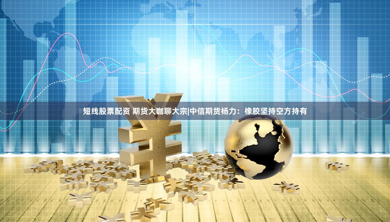短线股票配资 期货大咖聊大宗|中信期货杨力：橡胶坚持空方持有