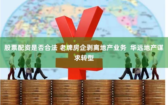 股票配资是否合法 老牌房企剥离地产业务  华远地产谋求转型