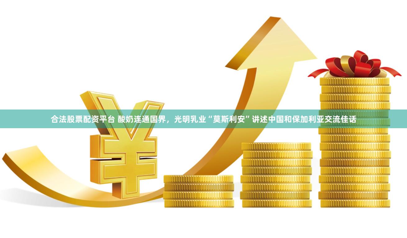 合法股票配资平台 酸奶连通国界，光明乳业“莫斯利安”讲述中国和保加利亚交流佳话