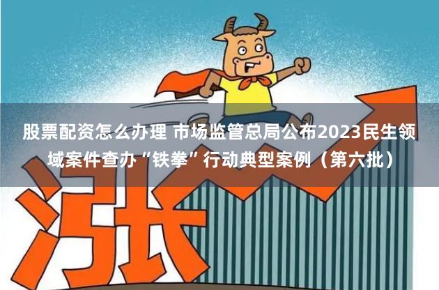 股票配资怎么办理 市场监管总局公布2023民生领域案件查办“铁拳”行动典型案例（第六批）