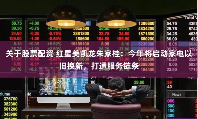 关于股票配资 红星美凯龙朱家桂：今年将启动家电以旧换新，打通服务链条