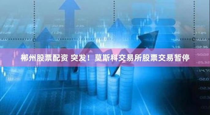 郴州股票配资 突发！莫斯科交易所股票交易暂停