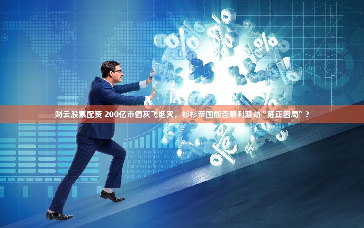 财云股票配资 200亿市值灰飞烟灭，杉杉帝国能否顺利渡劫“雍正困局”？
