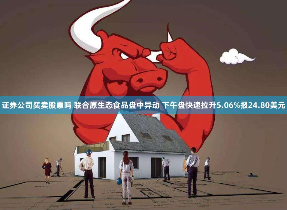 证券公司买卖股票吗 联合原生态食品盘中异动 下午盘快速拉升5.06%报24.80美元